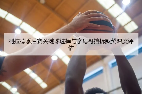利拉德季后赛关键球选择与字母哥挡拆默契深度评估