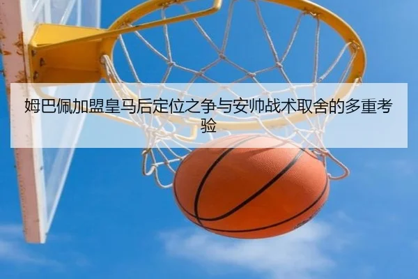 姆巴佩加盟皇马后定位之争与安帅战术取舍的多重考验