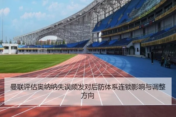 曼联评估奥纳纳失误频发对后防体系连锁影响与调整方向