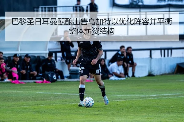 巴黎圣日耳曼酝酿出售乌加特以优化阵容并平衡整体薪资结构